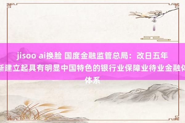 jisoo ai换脸 国度金融监管总局：改日五年逐渐建立起具有明显中国特色的银行业保障业待业金融体系