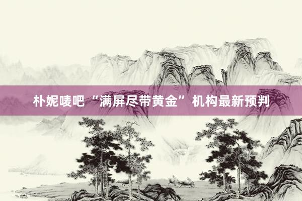 朴妮唛吧 “满屏尽带黄金” 机构最新预判