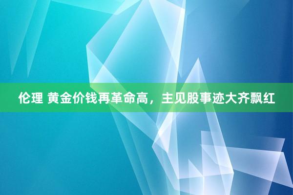 伦理 黄金价钱再革命高，主见股事迹大齐飘红
