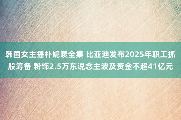 韩国女主播朴妮唛全集 比亚迪发布2025年职工抓股筹备 粉饰2.5万东说念主波及资金不超41亿元
