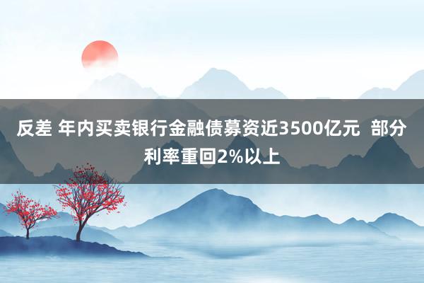 反差 年内买卖银行金融债募资近3500亿元  部分利率重回2%以上