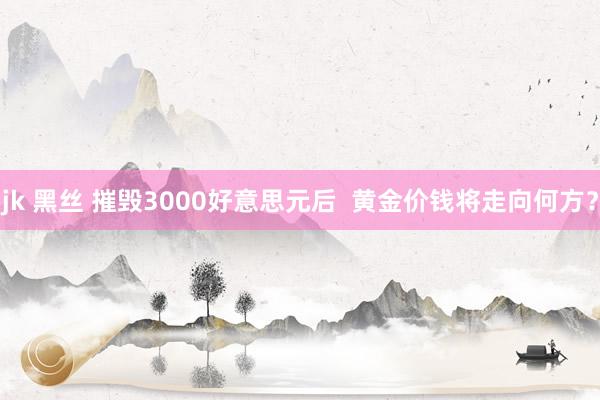 jk 黑丝 摧毁3000好意思元后  黄金价钱将走向何方？