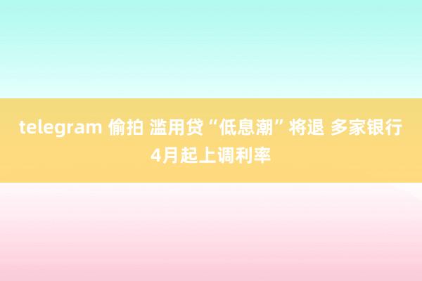 telegram 偷拍 滥用贷“低息潮”将退 多家银行4月起上调利率