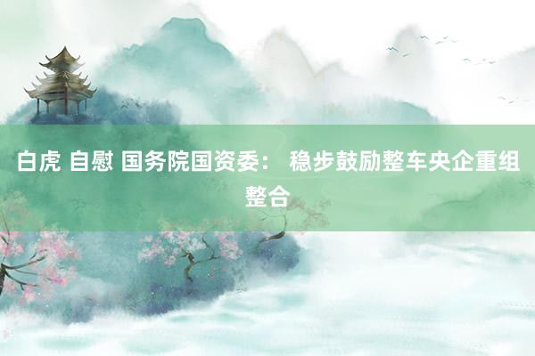 白虎 自慰 国务院国资委： 稳步鼓励整车央企重组整合