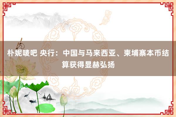 朴妮唛吧 央行：中国与马来西亚、柬埔寨本币结算获得显赫弘扬