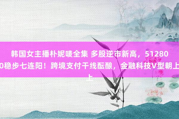 韩国女主播朴妮唛全集 多股逆市新高，512800稳步七连阳！跨境支付干线酝酿，金融科技V型朝上