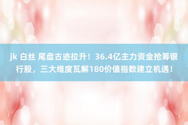 jk 白丝 尾盘古迹拉升！36.4亿主力资金抢筹银行股，三大维度瓦解180价值指数建立机遇！
