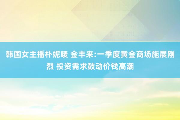 韩国女主播朴妮唛 金丰来:一季度黄金商场施展刚烈 投资需求鼓动价钱高潮