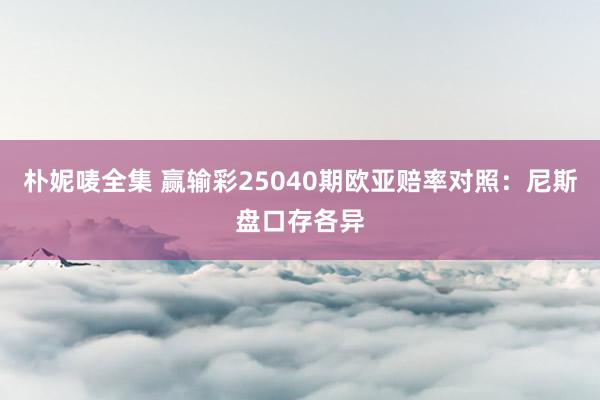 朴妮唛全集 赢输彩25040期欧亚赔率对照:尼斯盘口存各异