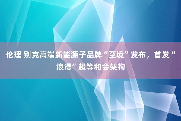 伦理 别克高端新能源子品牌“至境”发布，首发“浪漫”超等和会架构