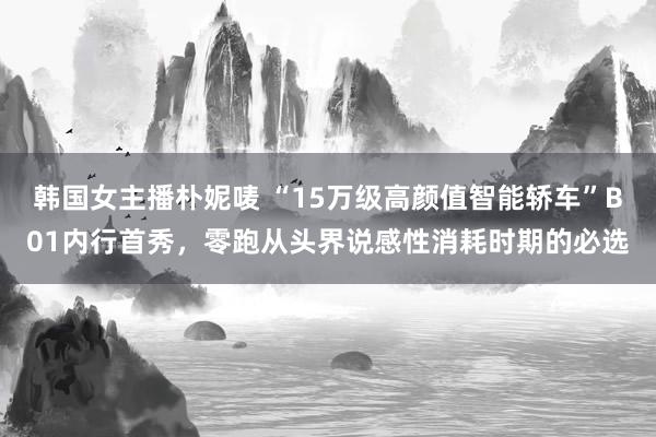 韩国女主播朴妮唛 “15万级高颜值智能轿车”B01内行首秀，零跑从头界说感性消耗时期的必选