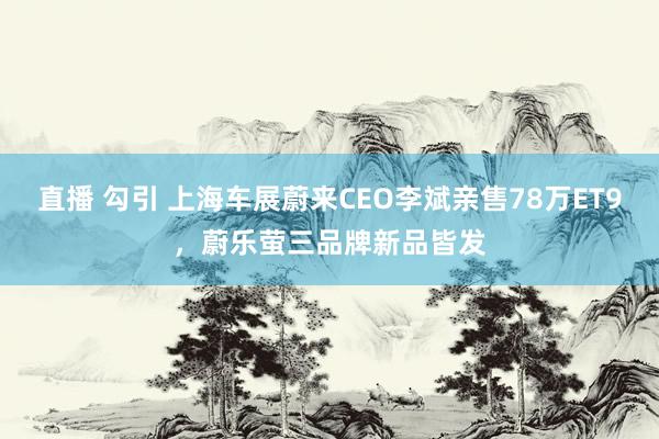 直播 勾引 上海车展蔚来CEO李斌亲售78万ET9，蔚乐萤三品牌新品皆发