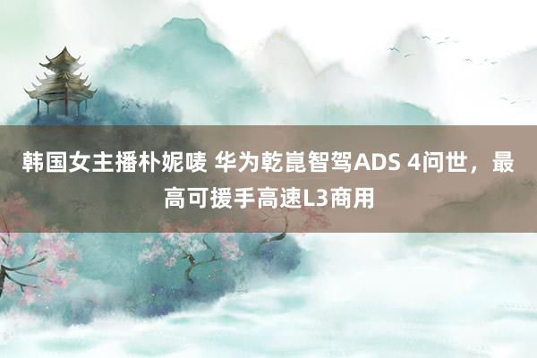 韩国女主播朴妮唛 华为乾崑智驾ADS 4问世，最高可援手高速L3商用