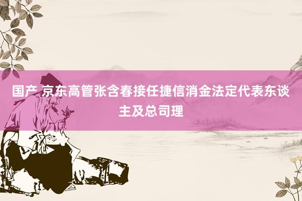 国产 京东高管张含春接任捷信消金法定代表东谈主及总司理