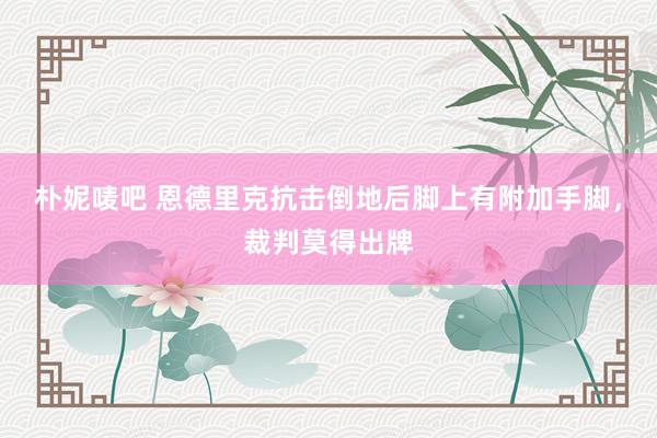 朴妮唛吧 恩德里克抗击倒地后脚上有附加手脚，裁判莫得出牌