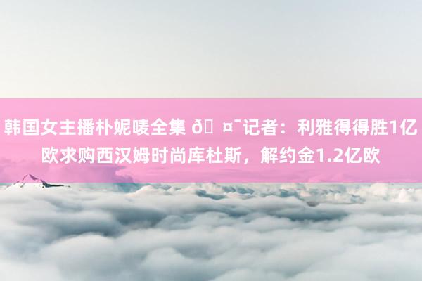 韩国女主播朴妮唛全集 🤯记者：利雅得得胜1亿欧求购西汉姆时尚库杜斯，解约金1.2亿欧