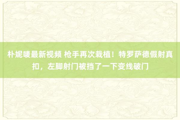 朴妮唛最新视频 枪手再次栽植！特罗萨德假射真扣，左脚射门被挡了一下变线破门