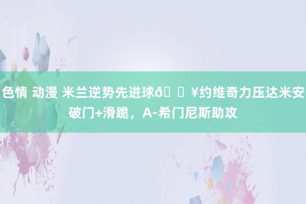 色情 动漫 米兰逆势先进球🔥约维奇力压达米安破门+滑跪，A-希门尼斯助攻