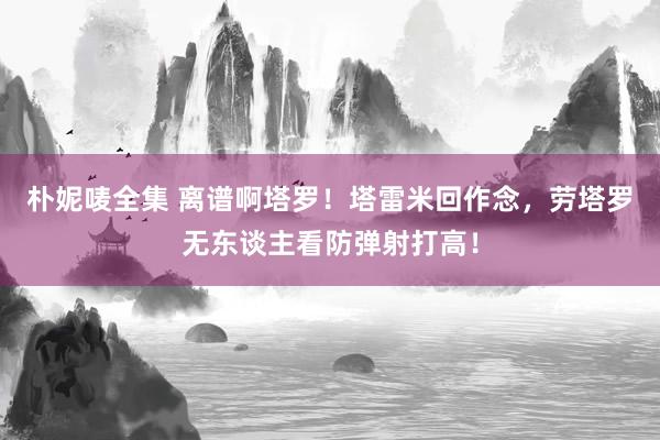 朴妮唛全集 离谱啊塔罗！塔雷米回作念，劳塔罗无东谈主看防弹射打高！