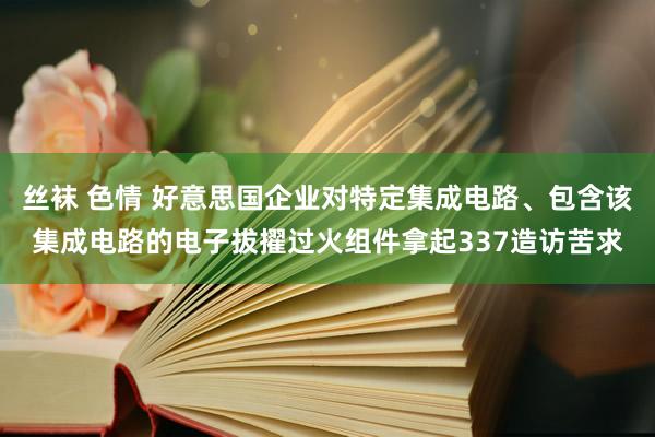 丝袜 色情 好意思国企业对特定集成电路、包含该集成电路的电子拔擢过火组件拿起337造访苦求