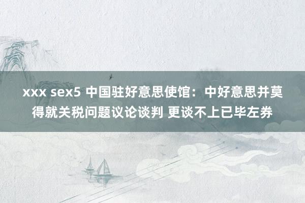 xxx sex5 中国驻好意思使馆：中好意思并莫得就关税问题议论谈判 更谈不上已毕左券
