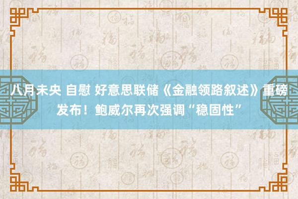 八月未央 自慰 好意思联储《金融领路叙述》重磅发布！鲍威尔再次强调“稳固性”