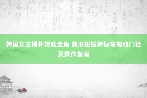 韩国女主播朴妮唛全集 圆形扭捏筛振幅搬动门径及操作指南