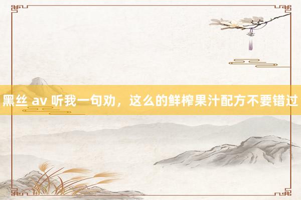 黑丝 av 听我一句劝，这么的鲜榨果汁配方不要错过