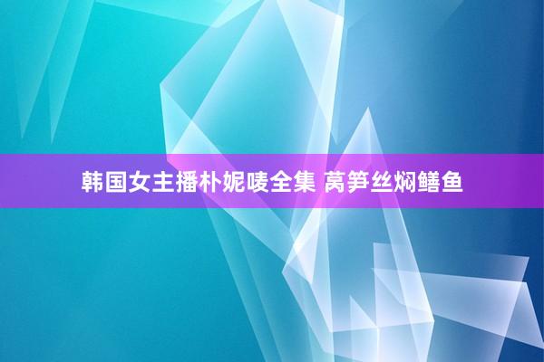 韩国女主播朴妮唛全集 莴笋丝焖鳝鱼