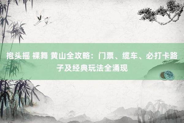 抱头摇 裸舞 黄山全攻略：门票、缆车、必打卡路子及经典玩法全涌现