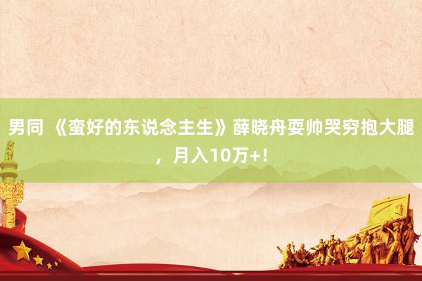 男同 《蛮好的东说念主生》薛晓舟耍帅哭穷抱大腿，月入10万+！