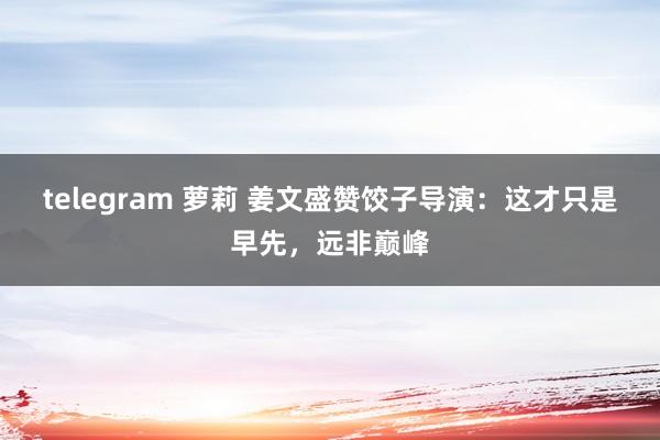 telegram 萝莉 姜文盛赞饺子导演：这才只是早先，远非巅峰