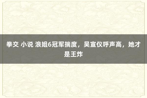 拳交 小说 浪姐6冠军揣度，吴宣仪呼声高，她才是王炸