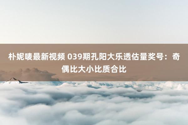 朴妮唛最新视频 039期孔阳大乐透估量奖号：奇偶比大小比质合比